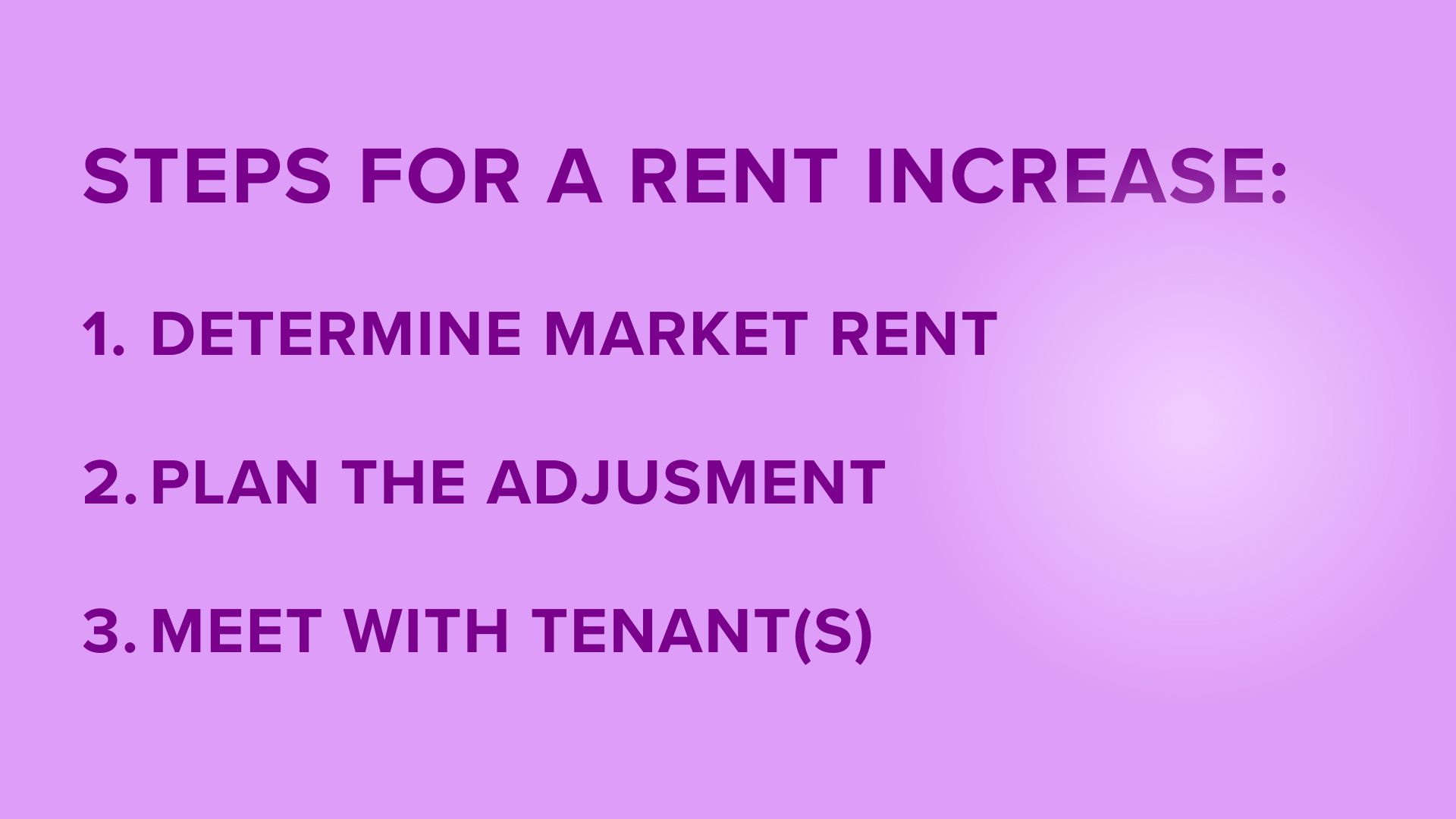 STEPS FOR A RENT INCREASE: 1. DETERMINE MARKET RENT 2. PLAN THE ADJUSTMENT 3. MEET WITH TENANT(S). Light purple background. Dark purple text. Bright spot on the right.